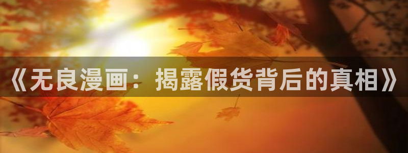 虫虫漫画登录页面免费漫画看漫画带视频的：《无良漫画：揭露假货背后的真相》
